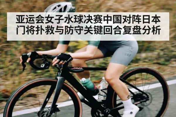 亚运会女子水球决赛中国对阵日本门将扑救与防守关键回合复盘分析（c7c7.app）