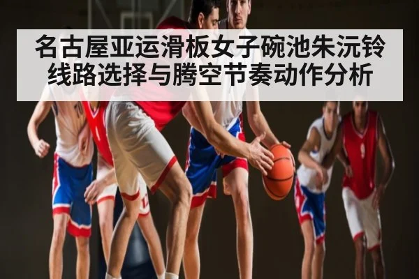 名古屋亚运滑板女子碗池朱沅铃线路选择与腾空节奏动作分析（c7c7.app）