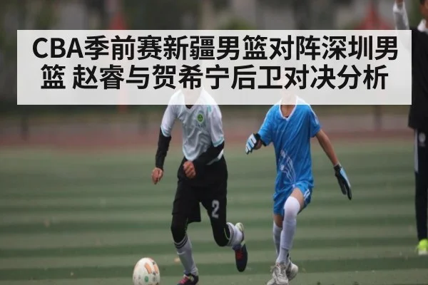 CBA季前赛新疆男篮对阵深圳男篮 赵睿与贺希宁后卫对决分析（c7c7.app）